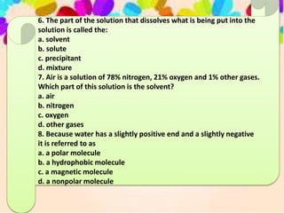 6. The part of the solution that dissolves what is being put into the
solution is called the:
a. solvent
b. solute
c. precipitant
d. mixture
7. Air is a solution of 78% nitrogen, 21% oxygen and 1% other gases.
Which part of this solution is the solvent?
a. air
b. nitrogen
c. oxygen
d. other gases
8. Because water has a slightly positive end and a slightly negative
it is referred to as
a. a polar molecule
b. a hydrophobic molecule
c. a magnetic molecule
d. a nonpolar molecule
 