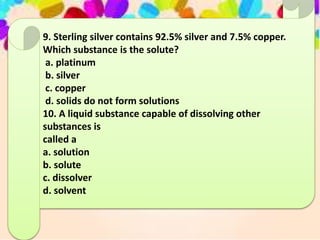 9. Sterling silver contains 92.5% silver and 7.5% copper.
Which substance is the solute?
a. platinum
b. silver
c. copper
d. solids do not form solutions
10. A liquid substance capable of dissolving other
substances is
called a
a. solution
b. solute
c. dissolver
d. solvent
 