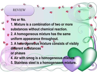 REVIEW
Yes or No.
1. Mixture is a combination of two or more
substances without chemical reaction.
2. A homogeneous mixture has the same
uniform appearance throughout.
3. A heterogeneous mixture consists of visibly
different substances
or phases
4. Air with smog is a homogeneous mixture.
5. Stainless steel is a homogeneous mixture.
 