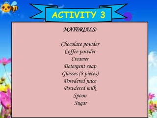 MATERIALS:
Chocolate powder
Coffee powder
Creamer
Detergent soap
Glasses (8 pieces)
Powdered juice
Powdered milk
Spoon
Sugar
ACTIVITY 3
 