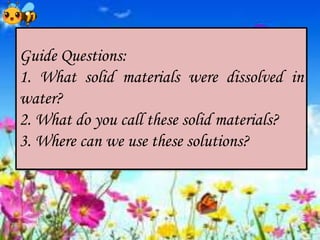 Guide Questions:
1. What solid materials were dissolved in
water?
2. What do you call these solid materials?
3. Where can we use these solutions?
 