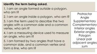Identify the term being asked.
1. I am an angle formed outside a polygon,
who am I?
2. I am an angle inside a polygon, who am I?
3. I am the term used to describe the two
angles with a common side and a common
vertex, who am I?
4. I am a measuring device used to measure
an angle, who am I?
5. I am formed by two angles that have a
common side, and a common vertex and
form a line, who am I?
Protractor
Angle
Supplementary
Complementary
Interior angles
Exterior angles
Polygon
Linear pair
adjacent angles
sum
 