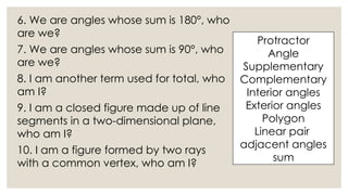 6. We are angles whose sum is 180°, who
are we?
7. We are angles whose sum is 90°, who
are we?
8. I am another term used for total, who
am I?
9. I am a closed figure made up of line
segments in a two-dimensional plane,
who am I?
10. I am a figure formed by two rays
with a common vertex, who am I?
Protractor
Angle
Supplementary
Complementary
Interior angles
Exterior angles
Polygon
Linear pair
adjacent angles
sum
 