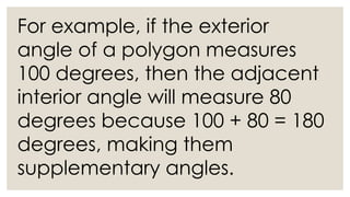 For example, if the exterior
angle of a polygon measures
100 degrees, then the adjacent
interior angle will measure 80
degrees because 100 + 80 = 180
degrees, making them
supplementary angles.
 