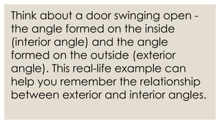 Think about a door swinging open -
the angle formed on the inside
(interior angle) and the angle
formed on the outside (exterior
angle). This real-life example can
help you remember the relationship
between exterior and interior angles.
 