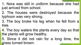 1. Nora was still in uniform because she had
just arrived from school.
2. The houses were destroyed because the
typhoon was very strong.
3. The boy broke his leg when he fell from a
tree.
4. The boy waters the plants every day so that
the plants will grow healthy.
5. Since it did not rain for a long time, the
grass turned brown.
 