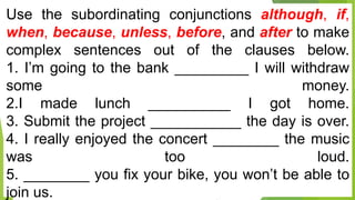 Use the subordinating conjunctions although, if,
when, because, unless, before, and after to make
complex sentences out of the clauses below.
1. I’m going to the bank _________ I will withdraw
some money.
2.I made lunch __________ I got home.
3. Submit the project ___________ the day is over.
4. I really enjoyed the concert ________ the music
was too loud.
5. ________ you fix your bike, you won’t be able to
join us.
 