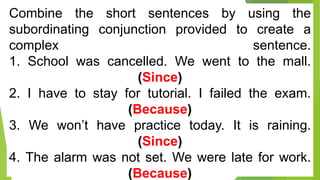 Combine the short sentences by using the
subordinating conjunction provided to create a
complex sentence.
1. School was cancelled. We went to the mall.
(Since)
2. I have to stay for tutorial. I failed the exam.
(Because)
3. We won’t have practice today. It is raining.
(Since)
4. The alarm was not set. We were late for work.
(Because)
 