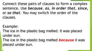 Connect these pairs of clauses to form a complex
sentence. Use because, as, in order that, since,
or so that. You may switch the order of the
clauses.
Example:
The ice in the plastic bag melted. It was placed
under sun.
The ice in the plastic bag melted because it was
placed under sun.
 