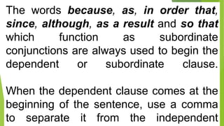 The words because, as, in order that,
since, although, as a result and so that
which function as subordinate
conjunctions are always used to begin the
dependent or subordinate clause.
When the dependent clause comes at the
beginning of the sentence, use a comma
to separate it from the independent
 