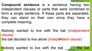 Compound sentence is a sentence having two
independent clauses or parts that were combined to
form a single sentence. If these parts are separated,
they can stand on their own since they have a
complete meaning.
Nobody wanted to live with the bat (independent
clause)
the bat decided to live alone (independent clause)
Nobody wanted to live with the bat _____ the bat
so
 