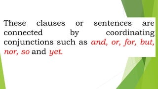 These clauses or sentences are
connected by coordinating
conjunctions such as and, or, for, but,
nor, so and yet.
 