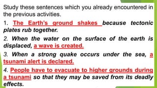 Study these sentences which you already encountered in
the previous activities.
1. The Earth’s ground shakes because tectonic
plates rub together.
2. When the water on the surface of the earth is
displaced, a wave is created.
3. When a strong quake occurs under the sea, a
tsunami alert is declared.
4. People have to evacuate to higher grounds during
a tsunami so that they may be saved from its deadly
effects.
 