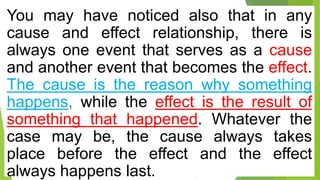 You may have noticed also that in any
cause and effect relationship, there is
always one event that serves as a cause
and another event that becomes the effect.
The cause is the reason why something
happens, while the effect is the result of
something that happened. Whatever the
case may be, the cause always takes
place before the effect and the effect
always happens last.
 