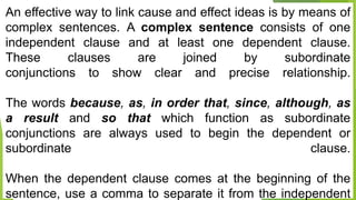An effective way to link cause and effect ideas is by means of
complex sentences. A complex sentence consists of one
independent clause and at least one dependent clause.
These clauses are joined by subordinate
conjunctions to show clear and precise relationship.
The words because, as, in order that, since, although, as
a result and so that which function as subordinate
conjunctions are always used to begin the dependent or
subordinate clause.
When the dependent clause comes at the beginning of the
sentence, use a comma to separate it from the independent
 
