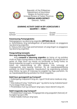 Page	
  1	
  of	
  6	
  
	
  
Republic of the Philippines
Department of Education
Region III-Central Luzon
Schools Division of Tarlac Province
GERONA NORTH DISTRICT	
  
Gerona , Tarlac
LEARNING ACTIVITY SHEET IN EPP-AGRICULTURE 5
QUARTER 1 – WEEK 1
Name: ___________________________________ Grade: ____________
School: __________________________________ Score: _____________
Kasanayang Pampagkatuto:
Nakagagawa ng abonong organiko (EPP5AG-0b-4)
a. Natatalakay ang kahalagahan at pamamaraan sa paggawa
ng abonong organiko
b. Nasusunod ang mga pamamaraan at pag-iingat sa paggawa
ng abonong organiko;
Pangunahing konsepto
Ano ang Abonong Organiko?
Ang compost o abonong organiko ay isang uri ng pataba
mula sa mga tuyong damo o dahon, mga balat ng mga prutas at
gulay at mga dumi ng hayop na binubulok sa isang hukay sa
isang malawak na lugar o sa isang lalagyan. Ito ay
lubos na nakatutulong sa atin upang mas lumusog at
mapaganda ang lupang taniman. Ito ay napakaepektibong
pataba na hindi magastos. Napabubuti ng organikong pataba
ang hilatsa ng lupa at malusog na paglaki ng mga pananim. Ito
ay napakaepektibong pataba na hindi magastos.
Bakit tayo gumagamit ng Compost?
• Kailangang maparami ang ani, ngunit hindi sana naabuso ang
lupa
• Mas kakaunti ang “methane gas” ng damo kung makokompost
muna bago ihalo sa lupa.
• Pinatataba muli ng compost ang lupa, kaya darami ang ani.
Bakit maganda ang Compost?
• Pinalalambot ang lupa. Pinagaganda ang pagsalat (texture) at
bungkal ng lupa (Tilt)
• Hindi mabilis matuyo ang lupa.
 