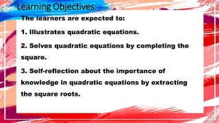 Learning Objectives:
The learners are expected to:
1. Illustrates quadratic equations.
2. Solves quadratic equations by completing the
square.
3. Self-reflection about the importance of
knowledge in quadratic equations by extracting
the square roots.
 