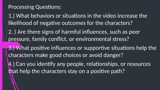 Processing Questions:
1.) What behaviors or situations in the video increase the
likelihood of negative outcomes for the characters?
2. ) Are there signs of harmful influences, such as peer
pressure, family conflict, or environmental stress?
3.) What positive influences or supportive situations help the
characters make good choices or avoid danger?
4.) Can you identify any people, relationships, or resources
that help the characters stay on a positive path?
 