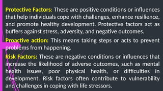 Protective Factors: These are positive conditions or influences
that help individuals cope with challenges, enhance resilience,
and promote healthy development. Protective factors act as
buffers against stress, adversity, and negative outcomes.
Proactive action: This means taking steps or acts to prevent
problems from happening.
Risk Factors: These are negative conditions or influences that
increase the likelihood of adverse outcomes, such as mental
health issues, poor physical health, or difficulties in
development. Risk factors often contribute to vulnerability
and challenges in coping with life stressors.
 