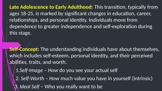 Late Adolescence to Early Adulthood: This transition, typically from
ages 18-25, is marked by significant changes in education, career,
relationships, and personal identity. Individuals move from
dependence to greater independence and self-exploration during
this stage.
Self-Concept: The understanding individuals have about themselves,
which includes self-esteem, personal identity, and their perceived
abilities, traits, and worth.
1.Self-Image – How do you see your actual self
2. Self-Worth – How much value you have in yourself (intrinsic)
3. Ideal Self – Who you really want to be
 