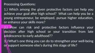 Processing Questions:
1.) Which among the given protective factors can help you
achieve your goal after high school? What can help you be a
young entrepreneur, be employed, pursue higher education,
or enhance your skills more?
2.) How can risk and protective factors influence your
decision after high school or your transition from late
adolescence to early adulthood??
3.) What’s one thing you can do to strengthen your well-being
or support someone else’s during this stage of life?
 