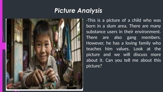 Picture Analysis
-This is a picture of a child who was
born in a slum area. There are many
substance users in their environment.
There are also gang members.
However, he has a loving family who
teaches him values. Look at the
picture and we will discuss more
about it. Can you tell me about this
picture?
 