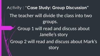 Activity : “Case Study: Group Discussion”
The teacher will divide the class into two
groups.
 Group 1 will read and discuss about
Janelle’s story
 Group 2 will read and discuss about Mark’s
story
 