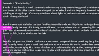 Scenario 1: “Rico’s Reality”
Rico is 17 and lives in a small community where many young people struggle with substance
use. Some of his older cousins have dropped out of school and are frequently involved in
drinking or using drugs. It’s common to hear about fights or accidents related to substance
use in his neighborhood.
Rico has seen how addiction can tear families apart—his uncle lost his job and no longer lives
with his family because of it. Lately, some of Rico’s classmates have started pressuring him to
join them at weekend parties where there’s alcohol and other substances. He feels torn—he
wants to fit in, but he also knows the risks.
Despite this pressure, Rico is passionate about music. He spends hours practicing the guitar
and recently joined a youth band that performs at local events. His music teacher has been
supportive, encouraging Rico to use his talent as a positive outlet. His mother, although busy
with work, always makes time to ask how his day went and reminds him how proud she is of
him for staying focused.
 