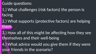 Guide questions:
1.) What challenges (risk factors) the person is
facing
2.) What supports (protective factors) are helping
them
3.) How all of this might be affecting how they see
themselves and their well-being
4.) What advice would you give them if they were
your friends in the scenario?
 