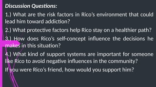 Discussion Questions:
1.) What are the risk factors in Rico’s environment that could
lead him toward addiction?
2.) What protective factors help Rico stay on a healthier path?
3.) How does Rico’s self-concept influence the decisions he
makes in this situation?
4.) What kind of support systems are important for someone
like Rico to avoid negative influences in the community?
If you were Rico’s friend, how would you support him?
 