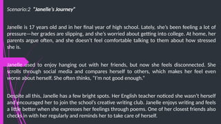 Scenario:2 “Janelle’s Journey”
Janelle is 17 years old and in her final year of high school. Lately, she’s been feeling a lot of
pressure—her grades are slipping, and she’s worried about getting into college. At home, her
parents argue often, and she doesn’t feel comfortable talking to them about how stressed
she is.
Janelle used to enjoy hanging out with her friends, but now she feels disconnected. She
scrolls through social media and compares herself to others, which makes her feel even
worse about herself. She often thinks, “I’m not good enough.”
Despite all this, Janelle has a few bright spots. Her English teacher noticed she wasn’t herself
and encouraged her to join the school’s creative writing club. Janelle enjoys writing and feels
a little better when she expresses her feelings through poems. One of her closest friends also
checks in with her regularly and reminds her to take care of herself.
 