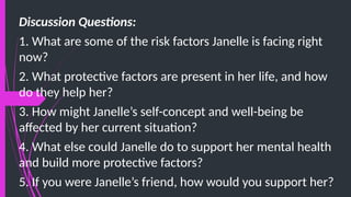 Discussion Questions:
1. What are some of the risk factors Janelle is facing right
now?
2. What protective factors are present in her life, and how
do they help her?
3. How might Janelle’s self-concept and well-being be
affected by her current situation?
4. What else could Janelle do to support her mental health
and build more protective factors?
5. If you were Janelle’s friend, how would you support her?
 