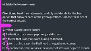 Multiple-Choice Assessment:
Directions: Read the statements carefully and decide for the best
option that answers each of the given questions. Choose the letter of
the correct answer.
1.) What is a protective factor?
A) A situation that causes psychological distress.
B) A factor that is only relevant during childhood.
C) factor that increases the likelihood of negative outcomes.
D) A characteristic that reduces the impact of stress or negative events.
 