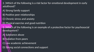 2. )Which of the following is a risk factor for emotional development in early
adulthood?
A) Strong family support
B) Positive peer relationships
C) Chronic stress and anxiety
D) Physical exercise and good nutrition
3. )Which of the following is an example of a protective factor for psychosocial
development?
A) Substance abuse
B) Isolation from peers
C) Low academic achievement
D) Strong social connections and support
 