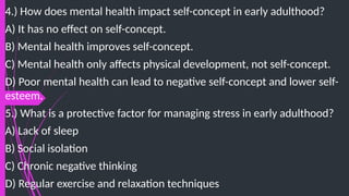 4.) How does mental health impact self-concept in early adulthood?
A) It has no effect on self-concept.
B) Mental health improves self-concept.
C) Mental health only affects physical development, not self-concept.
D) Poor mental health can lead to negative self-concept and lower self-
esteem.
5.) What is a protective factor for managing stress in early adulthood?
A) Lack of sleep
B) Social isolation
C) Chronic negative thinking
D) Regular exercise and relaxation techniques
 