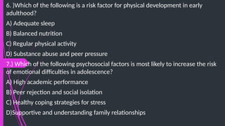 6. )Which of the following is a risk factor for physical development in early
adulthood?
A) Adequate sleep
B) Balanced nutrition
C) Regular physical activity
D) Substance abuse and peer pressure
7.) Which of the following psychosocial factors is most likely to increase the risk
of emotional difficulties in adolescence?
A) High academic performance
B) Peer rejection and social isolation
C) Healthy coping strategies for stress
D)Supportive and understanding family relationships
 