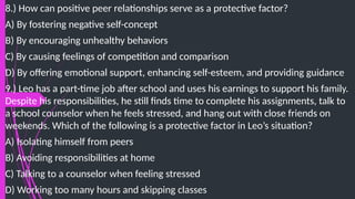 8.) How can positive peer relationships serve as a protective factor?
A) By fostering negative self-concept
B) By encouraging unhealthy behaviors
C) By causing feelings of competition and comparison
D) By offering emotional support, enhancing self-esteem, and providing guidance
9.) Leo has a part-time job after school and uses his earnings to support his family.
Despite his responsibilities, he still finds time to complete his assignments, talk to
a school counselor when he feels stressed, and hang out with close friends on
weekends. Which of the following is a protective factor in Leo’s situation?
A) Isolating himself from peers
B) Avoiding responsibilities at home
C) Talking to a counselor when feeling stressed
D) Working too many hours and skipping classes
 