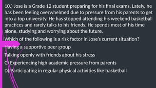 10.) Jose is a Grade 12 student preparing for his final exams. Lately, he
has been feeling overwhelmed due to pressure from his parents to get
into a top university. He has stopped attending his weekend basketball
practices and rarely talks to his friends. He spends most of his time
alone, studying and worrying about the future.
Which of the following is a risk factor in Jose’s current situation?
Having a supportive peer group
Talking openly with friends about his stress
C) Experiencing high academic pressure from parents
D) Participating in regular physical activities like basketball
 