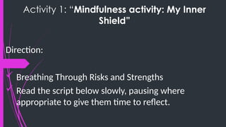 Activity 1: “Mindfulness activity: My Inner
Shield”
Direction:
 Breathing Through Risks and Strengths
 Read the script below slowly, pausing where
appropriate to give them time to reflect.
 
