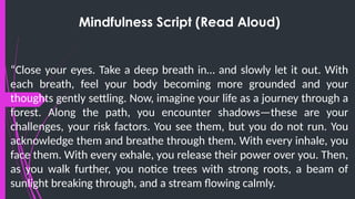 Mindfulness Script (Read Aloud)
“Close your eyes. Take a deep breath in… and slowly let it out. With
each breath, feel your body becoming more grounded and your
thoughts gently settling. Now, imagine your life as a journey through a
forest. Along the path, you encounter shadows—these are your
challenges, your risk factors. You see them, but you do not run. You
acknowledge them and breathe through them. With every inhale, you
face them. With every exhale, you release their power over you. Then,
as you walk further, you notice trees with strong roots, a beam of
sunlight breaking through, and a stream flowing calmly.
 
