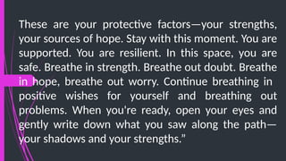 These are your protective factors—your strengths,
your sources of hope. Stay with this moment. You are
supported. You are resilient. In this space, you are
safe. Breathe in strength. Breathe out doubt. Breathe
in hope, breathe out worry. Continue breathing in
positive wishes for yourself and breathing out
problems. When you're ready, open your eyes and
gently write down what you saw along the path—
your shadows and your strengths.”
 