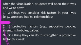 After the visualization, students will open their eyes
and write down:
1.) 3 things you consider risk factors in your lives
(e.g., stressors, habits, relationships)
2.) 3 protective factors (e.g., supportive people,
strengths, hobbies, values)
3.) One thing they can do to strengthen a protective
factor this week
 