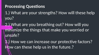 Processing Questions
1.) What are your strengths? How will these help
you?
2.) What are you breathing out? How will you
minimize the things that make you worried or
unsafe?
3.) How we can increase our protective factors?
How can these help us in the future.?
 