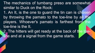 10
The mechanics of tumbang preso are somewhat
similar to Duck on the Rock:
1. An It, is the one to guard the tin can is chosen
by throwing the pamato to the toe-line by all the
players. Whoever's pamato is farthest from the
toe-line is the It.
2. The hitters will get ready at the back of the toe-
line and at a signal from the game starts.
 