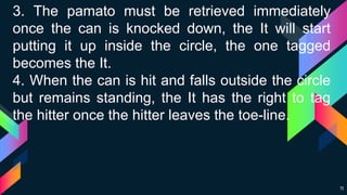 11
3. The pamato must be retrieved immediately
once the can is knocked down, the It will start
putting it up inside the circle, the one tagged
becomes the It.
4. When the can is hit and falls outside the circle
but remains standing, the It has the right to tag
the hitter once the hitter leaves the toe-line.
 