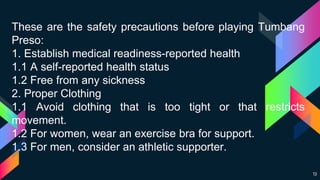 13
These are the safety precautions before playing Tumbang
Preso:
1. Establish medical readiness-reported health
1.1 A self-reported health status
1.2 Free from any sickness
2. Proper Clothing
1.1 Avoid clothing that is too tight or that restricts
movement.
1.2 For women, wear an exercise bra for support.
1.3 For men, consider an athletic supporter.
 