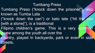 6
Tumbang Preso
Tumbang Preso (“knock down the prisoner”), also
known as Tumba Lata
(“knock down the can”) or bato late (“hit the can
[with a stone]”), is a traditional
Filipino children’s game. This is a very common
game among the youth all over the
country, played in backyards, park or even in side
streets.
 