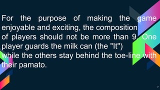 7
For the purpose of making the game
enjoyable and exciting, the composition
of players should not be more than 9. One
player guards the milk can (the "It")
while the others stay behind the toe-line with
their pamato.
 