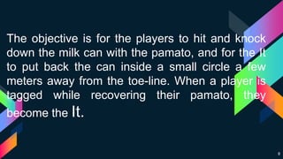8
The objective is for the players to hit and knock
down the milk can with the pamato, and for the It
to put back the can inside a small circle a few
meters away from the toe-line. When a player is
tagged while recovering their pamato, they
become the It.
 