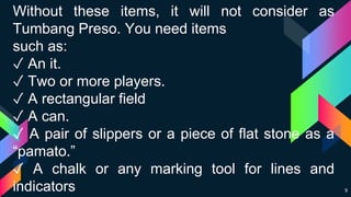 9
Without these items, it will not consider as
Tumbang Preso. You need items
such as:
✓ An it.
✓ Two or more players.
✓ A rectangular field
✓ A can.
✓ A pair of slippers or a piece of flat stone as a
“pamato.”
✓ A chalk or any marking tool for lines and
indicators
 